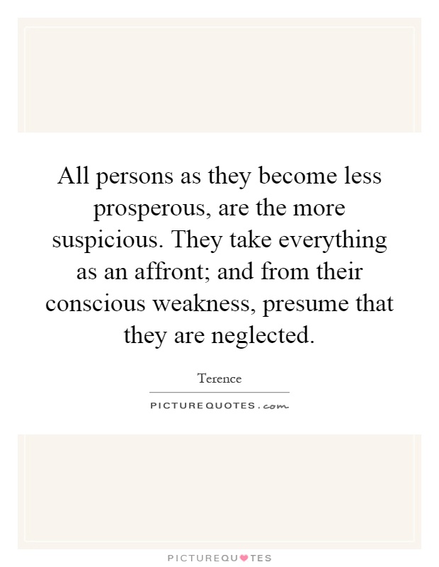 All persons as they become less prosperous, are the more suspicious. They take everything as an affront; and from their conscious weakness, presume that they are neglected Picture Quote #1