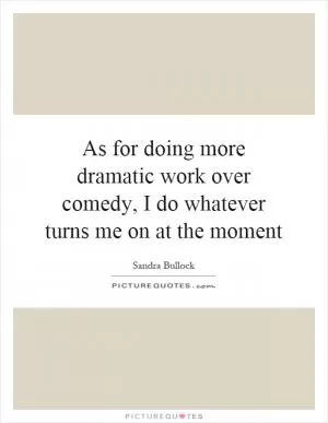 As for doing more dramatic work over comedy, I do whatever turns me on at the moment Picture Quote #1