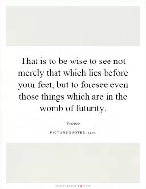 That is to be wise to see not merely that which lies before your feet, but to foresee even those things which are in the womb of futurity Picture Quote #1