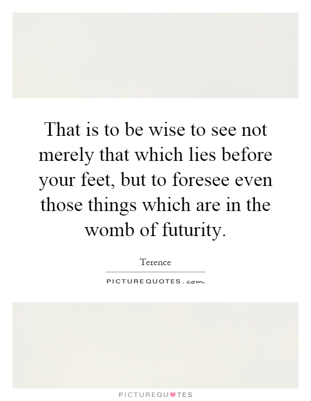 That is to be wise to see not merely that which lies before your feet, but to foresee even those things which are in the womb of futurity Picture Quote #1