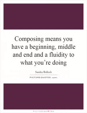 Composing means you have a beginning, middle and end and a fluidity to what you’re doing Picture Quote #1