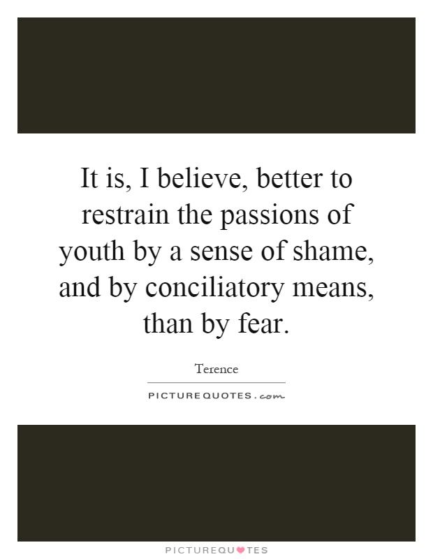 It is, I believe, better to restrain the passions of youth by a sense of shame, and by conciliatory means, than by fear Picture Quote #1