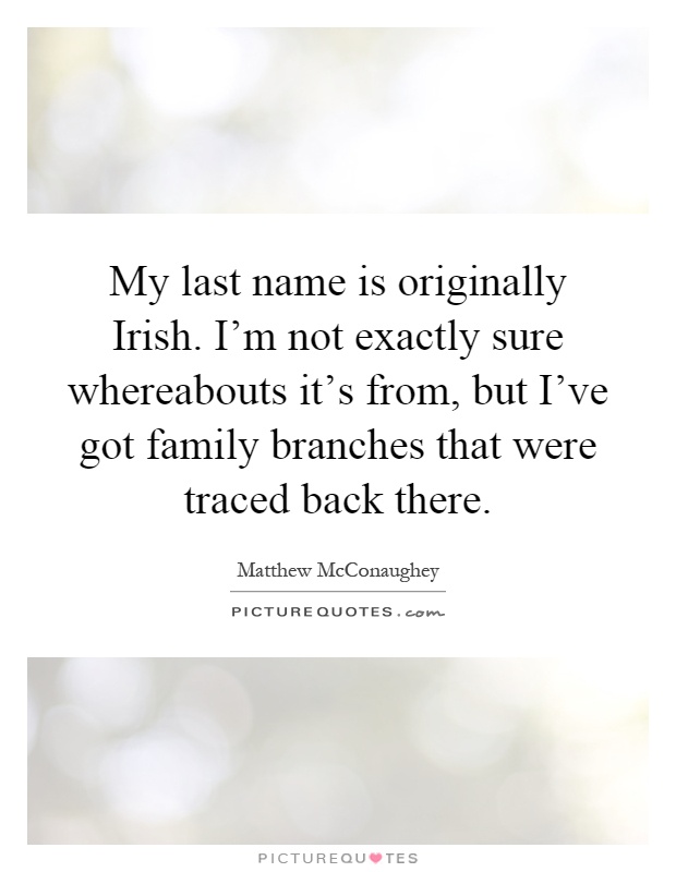 My last name is originally Irish. I'm not exactly sure whereabouts it's from, but I've got family branches that were traced back there Picture Quote #1