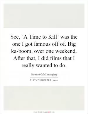 See, ‘A Time to Kill’ was the one I got famous off of. Big ka-boom, over one weekend. After that, I did films that I really wanted to do Picture Quote #1