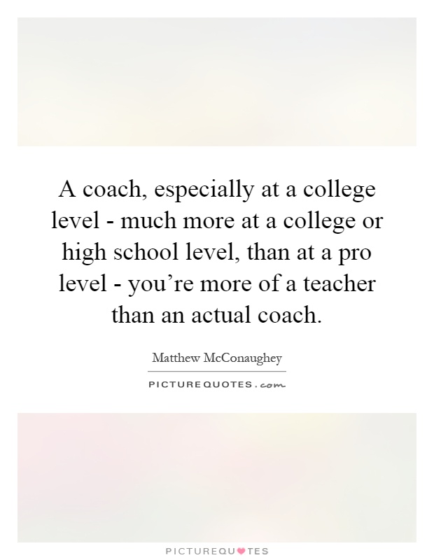 A coach, especially at a college level - much more at a college or high school level, than at a pro level - you're more of a teacher than an actual coach Picture Quote #1