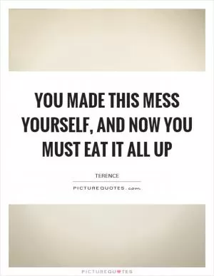 You made this mess yourself, and now you must eat it all up Picture Quote #1