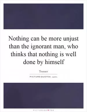 Nothing can be more unjust than the ignorant man, who thinks that nothing is well done by himself Picture Quote #1