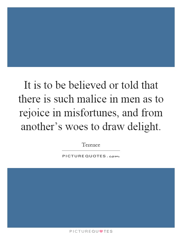 It is to be believed or told that there is such malice in men as to rejoice in misfortunes, and from another's woes to draw delight Picture Quote #1