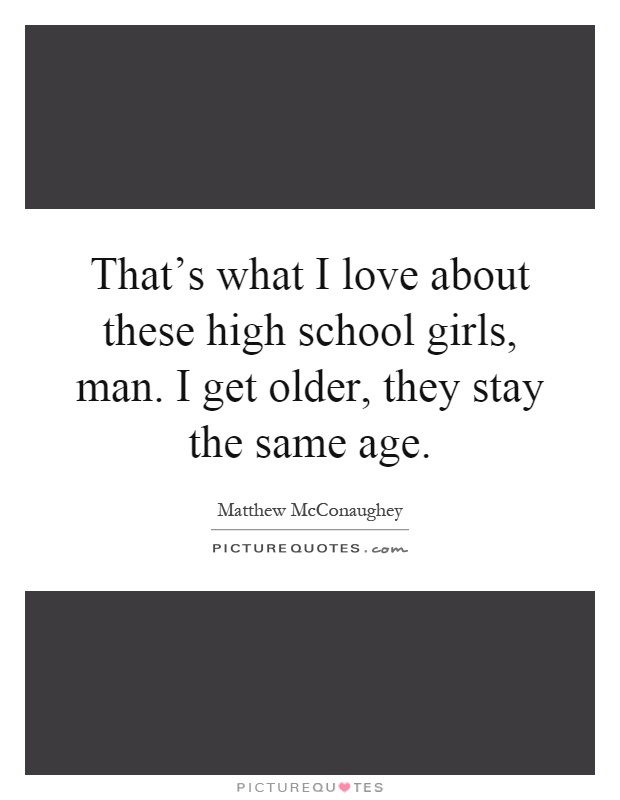That's what I love about these high school girls, man. I get older, they stay the same age Picture Quote #1
