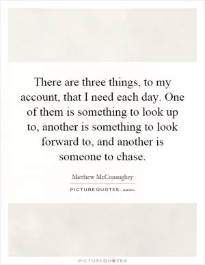 There are three things, to my account, that I need each day. One of them is something to look up to, another is something to look forward to, and another is someone to chase Picture Quote #1