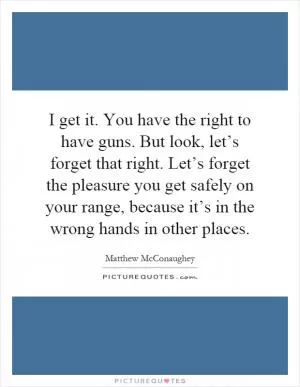 I get it. You have the right to have guns. But look, let’s forget that right. Let’s forget the pleasure you get safely on your range, because it’s in the wrong hands in other places Picture Quote #1