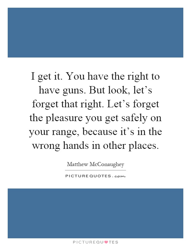 I get it. You have the right to have guns. But look, let's forget that right. Let's forget the pleasure you get safely on your range, because it's in the wrong hands in other places Picture Quote #1