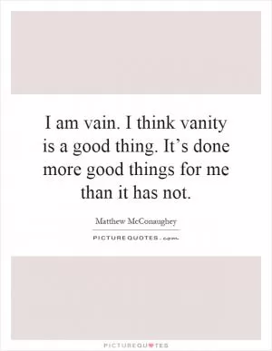 I am vain. I think vanity is a good thing. It’s done more good things for me than it has not Picture Quote #1