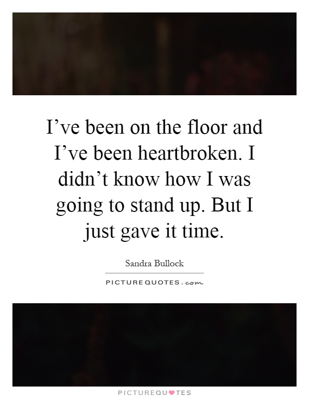 I've been on the floor and I've been heartbroken. I didn't know how I was going to stand up. But I just gave it time Picture Quote #1