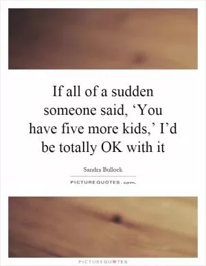 If all of a sudden someone said, ‘You have five more kids,’ I’d be totally OK with it Picture Quote #1