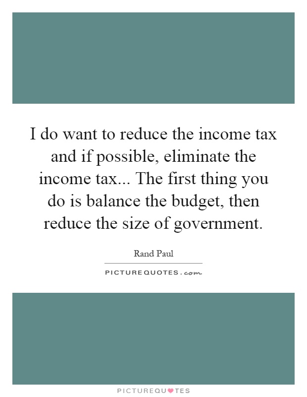 I do want to reduce the income tax and if possible, eliminate the income tax... The first thing you do is balance the budget, then reduce the size of government Picture Quote #1