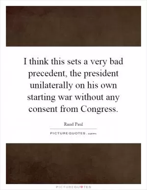 I think this sets a very bad precedent, the president unilaterally on his own starting war without any consent from Congress Picture Quote #1