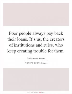 Poor people always pay back their loans. It’s us, the creators of institutions and rules, who keep creating trouble for them Picture Quote #1