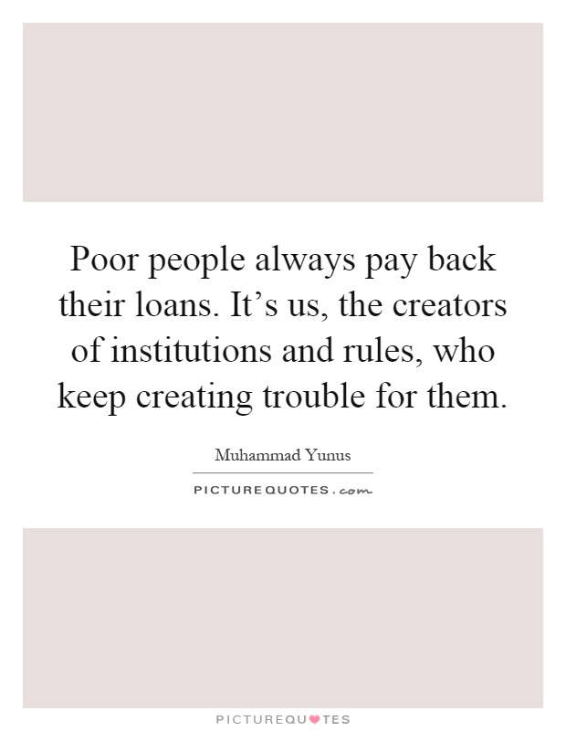 Poor people always pay back their loans. It's us, the creators of institutions and rules, who keep creating trouble for them Picture Quote #1