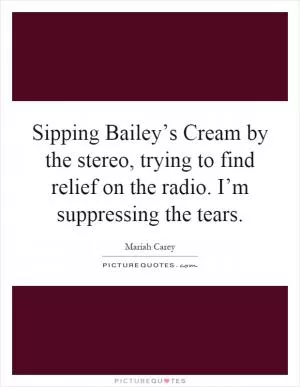 Sipping Bailey’s Cream by the stereo, trying to find relief on the radio. I’m suppressing the tears Picture Quote #1