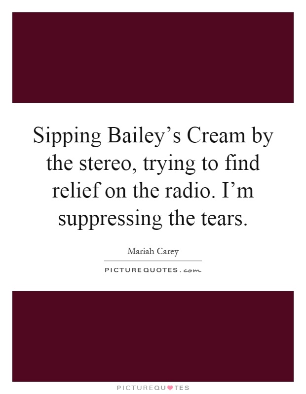 Sipping Bailey's Cream by the stereo, trying to find relief on the radio. I'm suppressing the tears Picture Quote #1