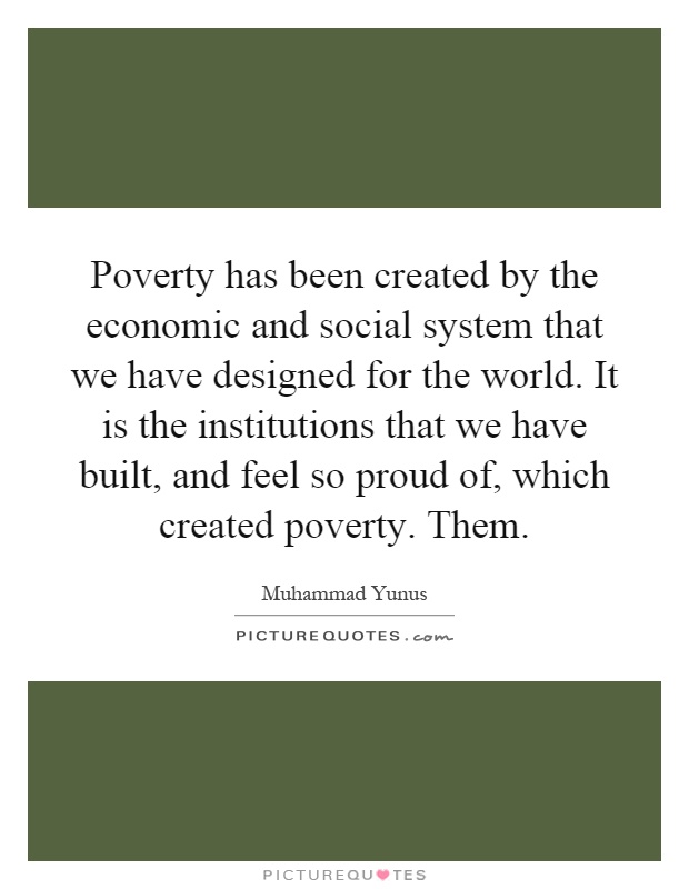 Poverty has been created by the economic and social system that we have designed for the world. It is the institutions that we have built, and feel so proud of, which created poverty. Them Picture Quote #1