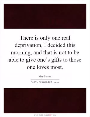There is only one real deprivation, I decided this morning, and that is not to be able to give one’s gifts to those one loves most Picture Quote #1