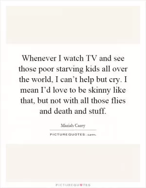 Whenever I watch TV and see those poor starving kids all over the world, I can’t help but cry. I mean I’d love to be skinny like that, but not with all those flies and death and stuff Picture Quote #1