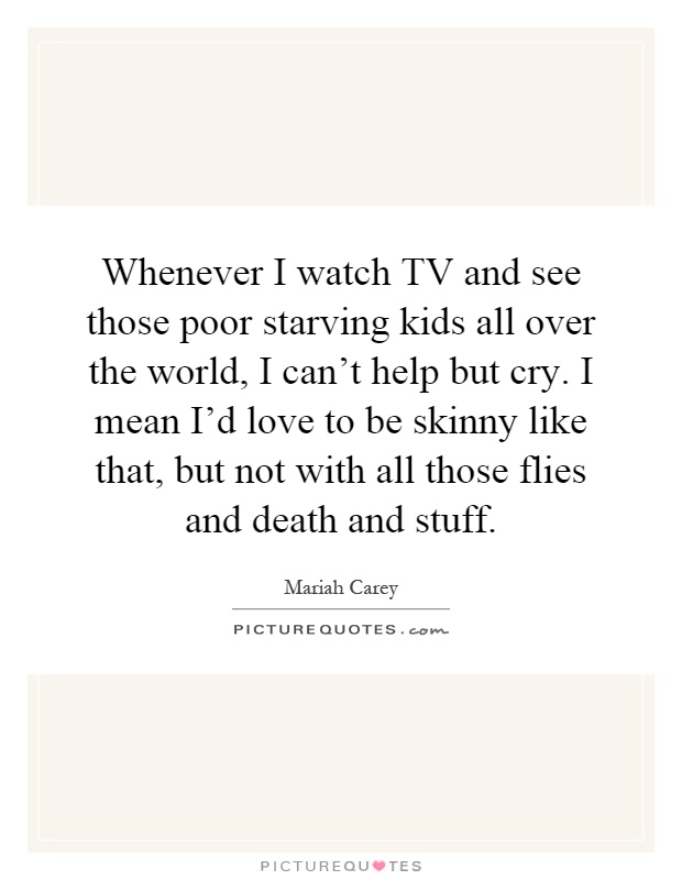 Whenever I watch TV and see those poor starving kids all over the world, I can't help but cry. I mean I'd love to be skinny like that, but not with all those flies and death and stuff Picture Quote #1