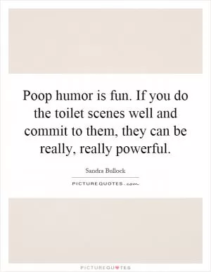 Poop humor is fun. If you do the toilet scenes well and commit to them, they can be really, really powerful Picture Quote #1