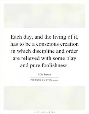 Each day, and the living of it, has to be a conscious creation in which discipline and order are relieved with some play and pure foolishness Picture Quote #1