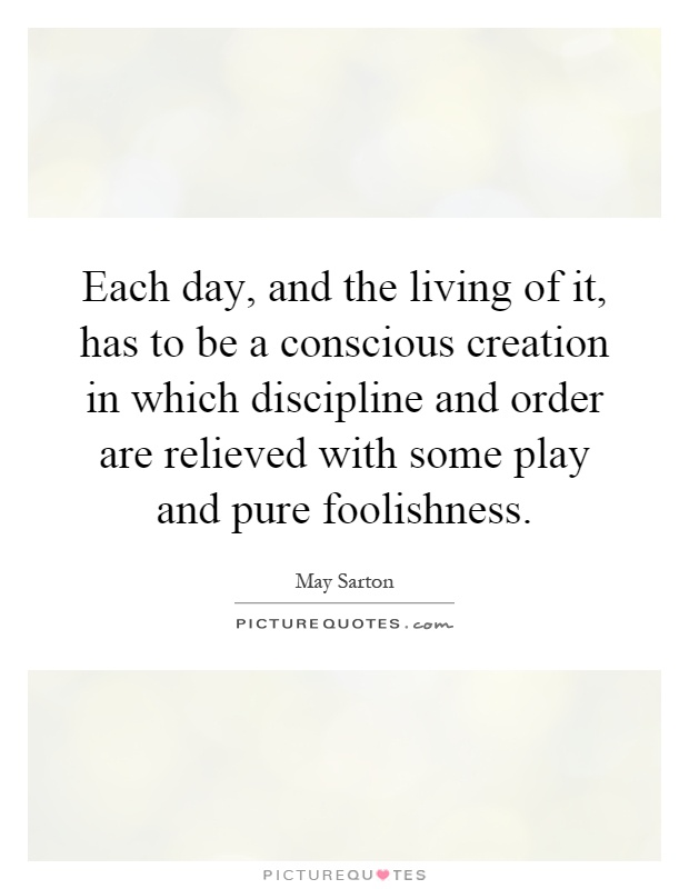 Each day, and the living of it, has to be a conscious creation in which discipline and order are relieved with some play and pure foolishness Picture Quote #1