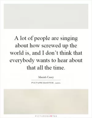 A lot of people are singing about how screwed up the world is, and I don’t think that everybody wants to hear about that all the time Picture Quote #1