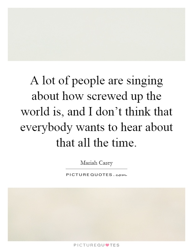 A lot of people are singing about how screwed up the world is, and I don't think that everybody wants to hear about that all the time Picture Quote #1