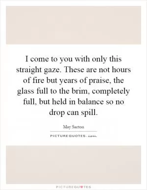 I come to you with only this straight gaze. These are not hours of fire but years of praise, the glass full to the brim, completely full, but held in balance so no drop can spill Picture Quote #1