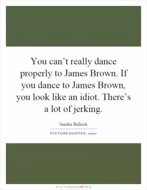 You can’t really dance properly to James Brown. If you dance to James Brown, you look like an idiot. There’s a lot of jerking Picture Quote #1