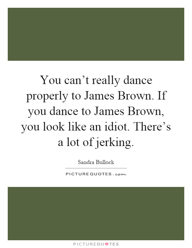 You can't really dance properly to James Brown. If you dance to James Brown, you look like an idiot. There's a lot of jerking Picture Quote #1