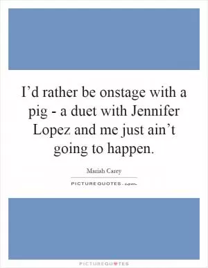 I’d rather be onstage with a pig - a duet with Jennifer Lopez and me just ain’t going to happen Picture Quote #1
