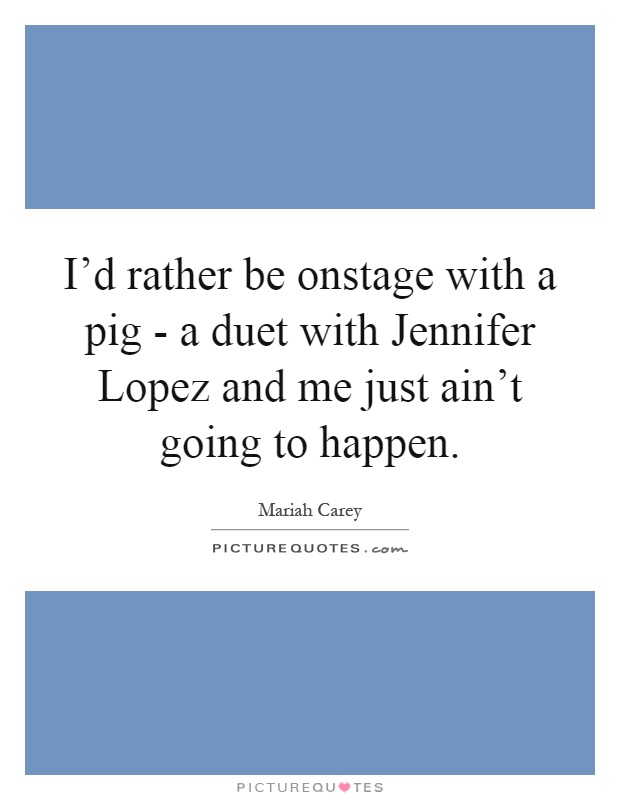 I'd rather be onstage with a pig - a duet with Jennifer Lopez and me just ain't going to happen Picture Quote #1