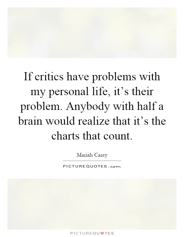 If critics have problems with my personal life, it's their problem. Anybody with half a brain would realize that it's the charts that count Picture Quote #1