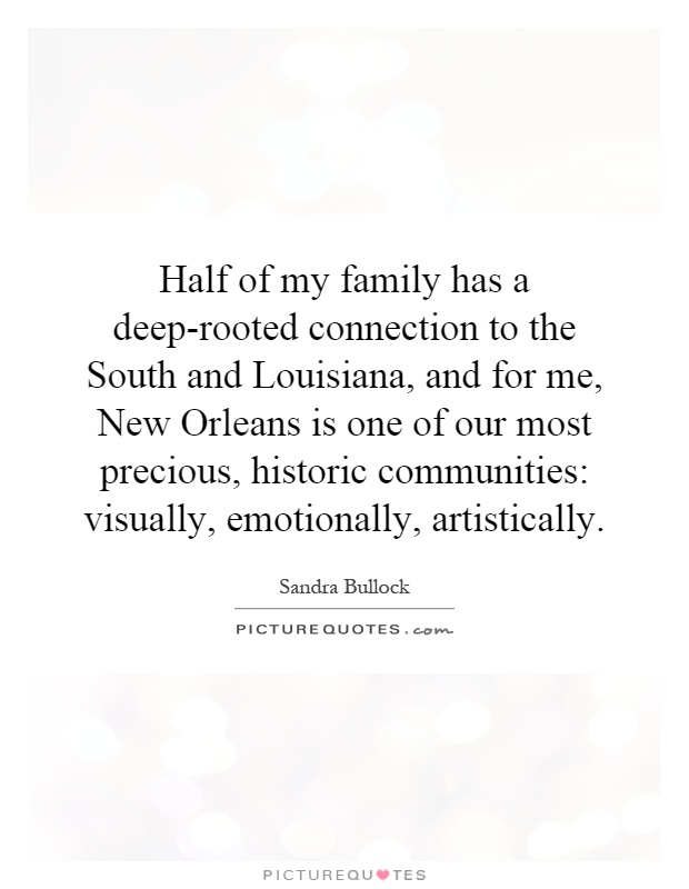 Half of my family has a deep-rooted connection to the South and Louisiana, and for me, New Orleans is one of our most precious, historic communities: visually, emotionally, artistically Picture Quote #1
