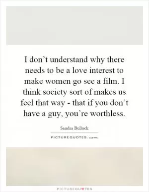 I don’t understand why there needs to be a love interest to make women go see a film. I think society sort of makes us feel that way - that if you don’t have a guy, you’re worthless Picture Quote #1