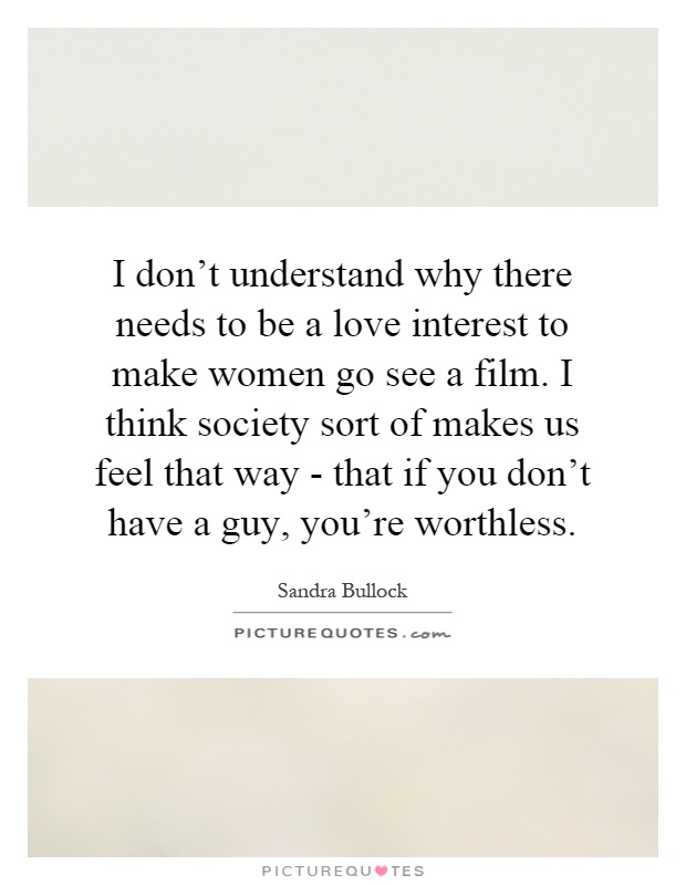 I don't understand why there needs to be a love interest to make women go see a film. I think society sort of makes us feel that way - that if you don't have a guy, you're worthless Picture Quote #1