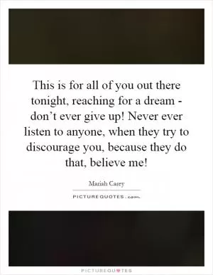 This is for all of you out there tonight, reaching for a dream - don’t ever give up! Never ever listen to anyone, when they try to discourage you, because they do that, believe me! Picture Quote #1