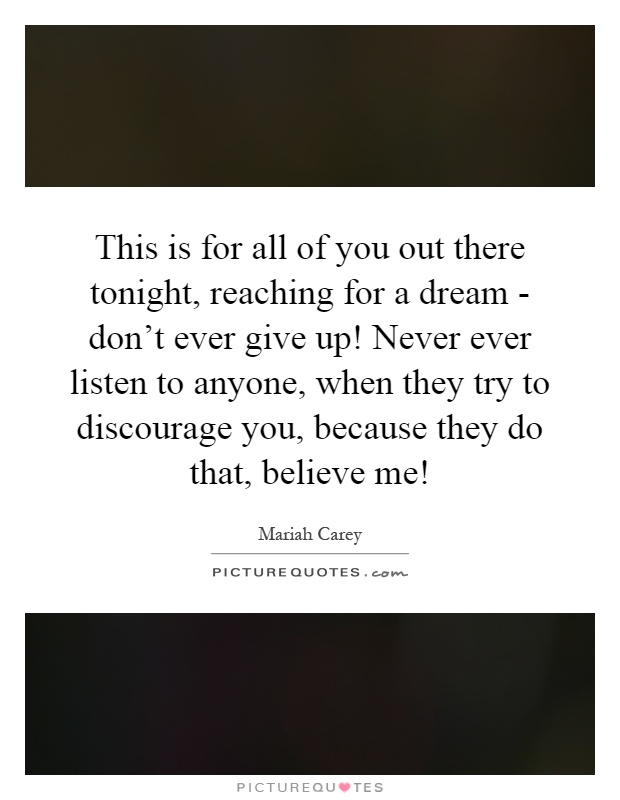 This is for all of you out there tonight, reaching for a dream - don't ever give up! Never ever listen to anyone, when they try to discourage you, because they do that, believe me! Picture Quote #1