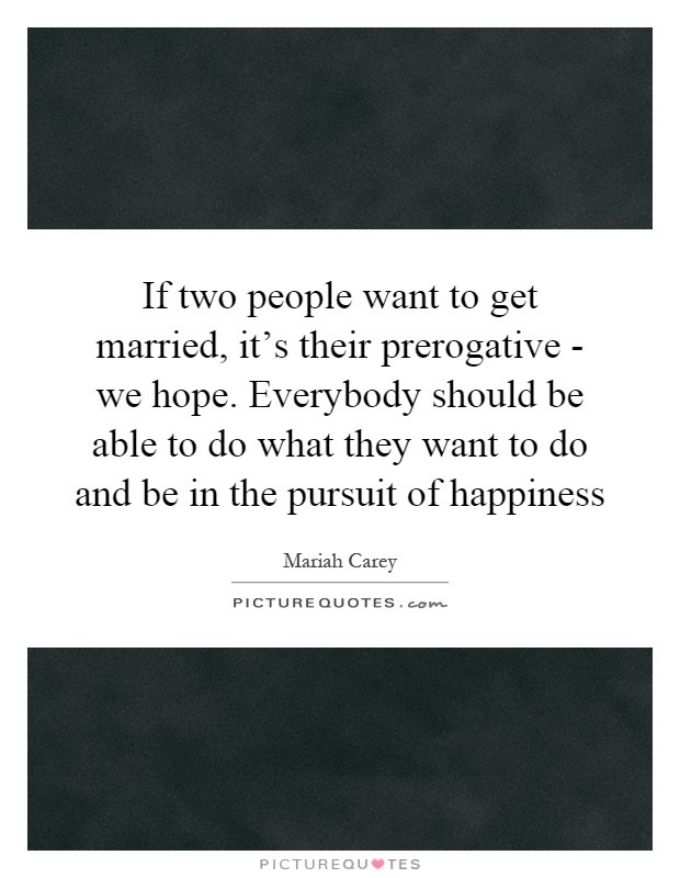 If two people want to get married, it's their prerogative - we hope. Everybody should be able to do what they want to do and be in the pursuit of happiness Picture Quote #1