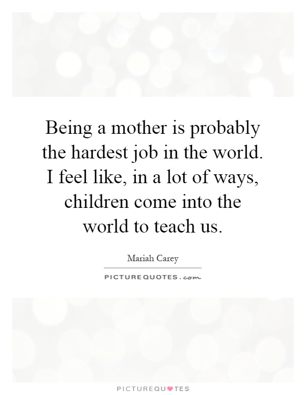 Being a mother is probably the hardest job in the world. I feel like, in a lot of ways, children come into the world to teach us Picture Quote #1