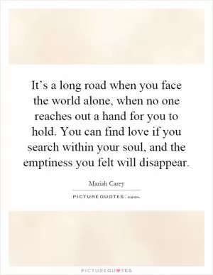 It’s a long road when you face the world alone, when no one reaches out a hand for you to hold. You can find love if you search within your soul, and the emptiness you felt will disappear Picture Quote #1