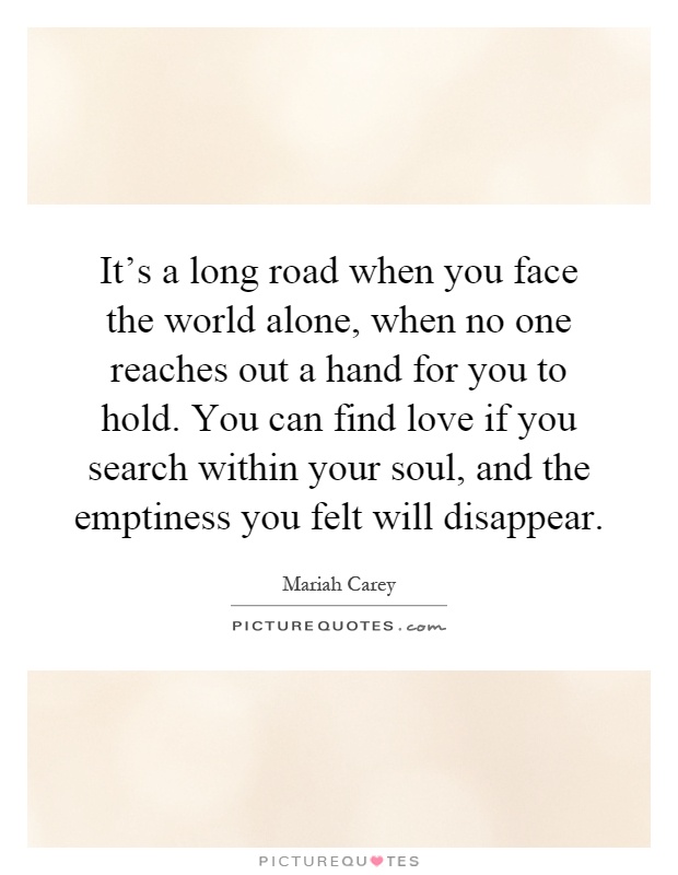 It's a long road when you face the world alone, when no one reaches out a hand for you to hold. You can find love if you search within your soul, and the emptiness you felt will disappear Picture Quote #1