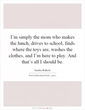 I’m simply the mom who makes the lunch, drives to school, finds where the toys are, washes the clothes, and I’m here to play. And that’s all I should be Picture Quote #1